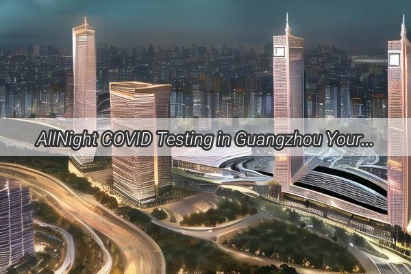 AllNight COVID Testing in Guangzhou Your Ultimate Guide to Safe Swift Results